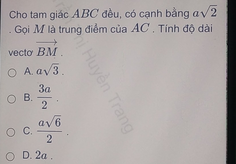 Cho tam giác ABC đều, có cạnh bằng asqrt(2). Gọi M là trung điểm của AC. Tính độ dài
vecto vector BM.
A. asqrt(3).
B.  3a/2 .
C.  asqrt(6)/2 .
D. 2a.