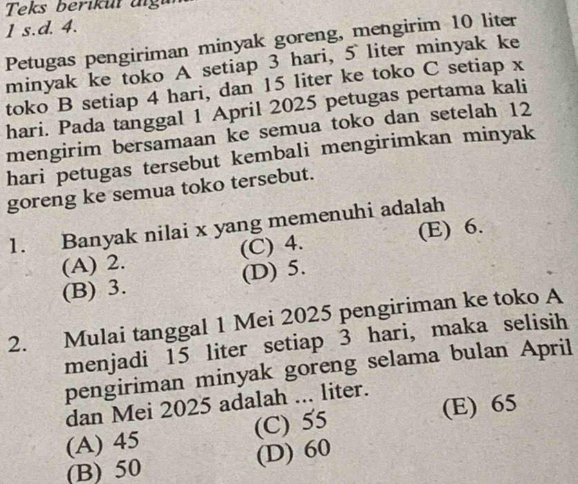 Teks beriküt aigu
1 s.d. 4.
Petugas pengiriman minyak goreng, mengirim 10 liter
minyak ke toko A setiap 3 hari, 5 liter minyak ke
toko B setiap 4 hari, dan 15 liter ke toko C setiap x
hari. Pada tanggal 1 April 2025 petugas pertama kali
mengirim bersamaan ke semua toko dan setelah 12
hari petugas tersebut kembali mengirimkan minyak
goreng ke semua toko tersebut.
1. Banyak nilai x yang memenuhi adalah
(A) 2. (C) 4. (E) 6.
(B) 3. (D) 5.
2. Mulai tanggal 1 Mei 2025 pengiriman ke toko A
menjadi 15 liter setiap 3 hari, maka selisih
pengiriman minyak goreng selama bulan April
dan Mei 2025 adalah ... liter.
(A) 45 (C) 55 (E) 65
(B) 50 (D) 60