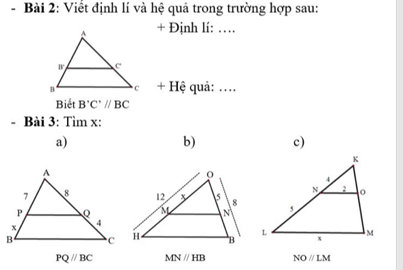 Viết định lí và hệ quả trong trường hợp sau:
+ Định lí: …
+ Hệ quả: ....
Biết B'C'//BC
- Bài 3: Tìm x:
a)
b)
c)
PQ//BC
MN//HB
NOparallel LM