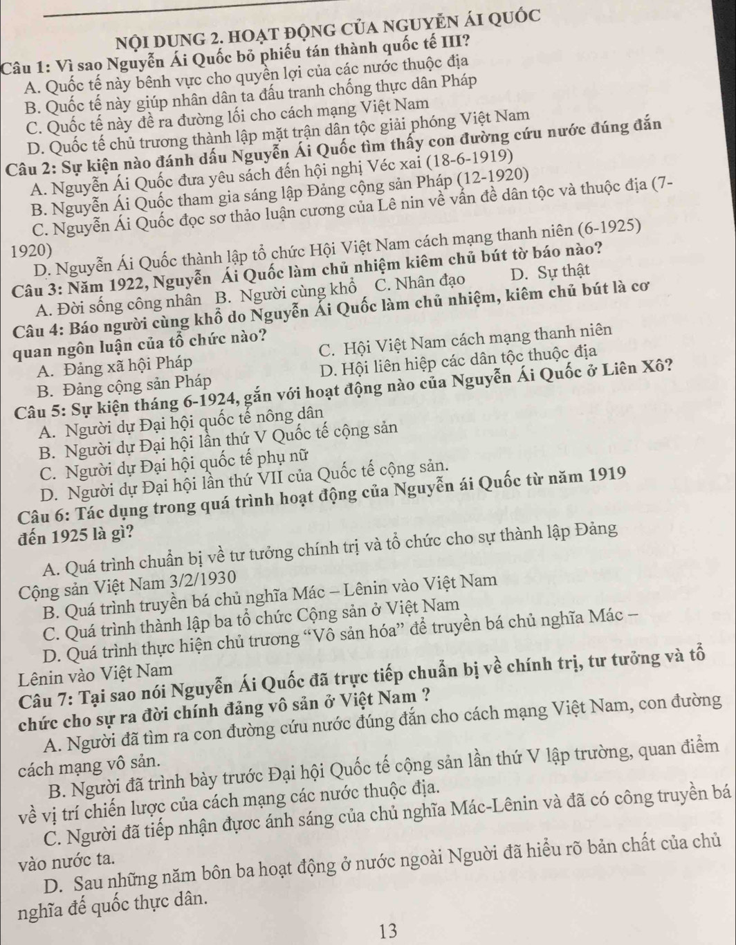 nNội dUng 2. hoạt độnG của ngUyN ái quốc
Câu 1: Vì sao Nguyễn Ái Quốc bỏ phiếu tán thành quốc tế III?
A. Quốc tế này bênh vực cho quyền lợi của các nước thuộc địa
B. Quốc tế này giúp nhân dân ta đấu tranh chống thực dân Pháp
C. Quốc tế này đề ra đường lối cho cách mạng Việt Nam
D. Quốc tế chủ trương thành lập mặt trận dân tộc giải phóng Việt Nam
Câu 2: Sự kiện nào đánh dấu Nguyễn Ái Quốc tìm thấy con đường cứu nước đúng đắn
A. Nguyễn Ái Quốc đưa yêu sách đến hội nghị Véc xai (18-6-1919)
B. Nguyễn Ái Quốc tham gia sáng lập Đảng cộng sản Pháp (12-1920)
C. Nguyễn Ái Quốc đọc sơ thảo luận cương của Lê nin về vấn đề dân tộc và thuộc địa (7-
D. Nguyễn Ái Quốc thành lập tổ chức Hội Việt Nam cách mạng thanh niên (6-1925)
1920)
Câu 3: Năm 1922, Nguyễn Ái Quốc làm chủ nhiệm kiêm chủ bút tờ báo nào?
A. Đời sống công nhân B. Người cùng khổ C. Nhân đạo D. Sự thật
Câu 4: Báo người cùng khổ do Nguyễn Ái Quốc làm chủ nhiệm, kiêm chủ bút là cơ
quan ngôn luận của tổ chức nào?
A. Đảng xã hội Pháp C. Hội Việt Nam cách mạng thanh niên
B. Đảng cộng sản Pháp D. Hội liên hiệp các dân tộc thuộc địa
Câu 5: Sự kiện tháng 6-1924, gắn với hoạt động nào của Nguyễn Ái Quốc ở Liên Xô?
A. Người dự Đại hội quốc tế nông dân
B. Người dự Đại hội lần thứ V Quốc tế cộng sản
C. Người dự Đại hội quốc tế phụ nữ
D. Người dự Đại hội lần thứ VII của Quốc tế cộng sản.
Câu 6: Tác dụng trong quá trình hoạt động của Nguyễn ái Quốc từ năm 1919
đến 1925 là gì?
A. Quá trình chuẩn bị về tư tưởng chính trị và tổ chức cho sự thành lập Đảng
Cộng sản Việt Nam 3/2/1930
B. Quá trình truyền bá chủ nghĩa Mác - Lênin vào Việt Nam
C. Quá trình thành lập ba tổ chức Cộng sản ở Việt Nam
D. Quá trình thực hiện chủ trương “Vô sản hóa” để truyền bá chủ nghĩa Mác -
Lênin vào Việt Nam
Câu 7: Tại sao nói Nguyễn Ái Quốc đã trực tiếp chuẩn bị về chính trị, tư tưởng và tổ
chức cho sự ra đời chính đảng vô sản ở Việt Nam ?
A. Người đã tìm ra con đường cứu nước đúng đắn cho cách mạng Việt Nam, con đường
cách mạng vô sản.
B. Người đã trình bày trước Đại hội Quốc tế cộng sản lần thứ V lập trường, quan điểm
về vị trí chiến lược của cách mạng các nước thuộc địa.
C. Người đã tiếp nhận đựợc ánh sáng của chủ nghĩa Mác-Lênin và đã có công truyền bá
D. Sau những năm bôn ba hoạt động ở nước ngoài Nguời đã hiểu rõ bản chất của chủ
vào nước ta.
nghĩa đế quốc thực dân.
13