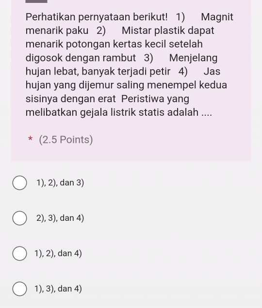 Perhatikan pernyataan berikut! 1) Magnit
menarik paku 2) Mistar plastik dapat
menarik potongan kertas kecil setelah
digosok dengan rambut 3) Menjelang
hujan lebat, banyak terjadi petir 4) Jas
hujan yang dijemur saling menempel kedua
sisinya dengan erat Peristiwa yang
melibatkan gejala listrik statis adalah ....
* (2.5 Points)
1), 2), dan 3)
2), 3), dan 4)
1), 2), dan 4)
1), 3), dan 4)