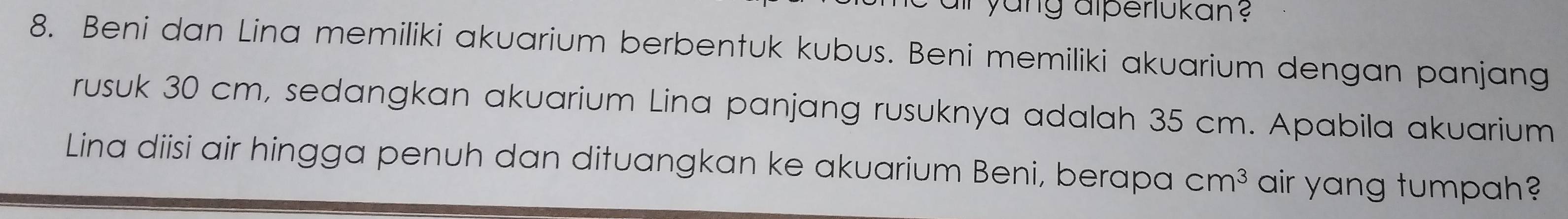 yang alperlukan ? 
8. Beni dan Lina memiliki akuarium berbentuk kubus. Beni memiliki akuarium dengan panjang 
rusuk 30 cm, sedangkan akuarium Lina panjang rusuknya adalah 35 cm. Apabila akuarium 
Lina diisi air hingga penuh dan dituangkan ke akuarium Beni, berapa cm^3 air yang tumpah?