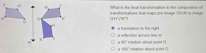 What is the final transformation in the composition of
transformations that maps pre-image GHJK to image
G'H''J''K'
a translation to the right
a reflection across line m
rotation about point G
a 90°
a 180° rotation about point G