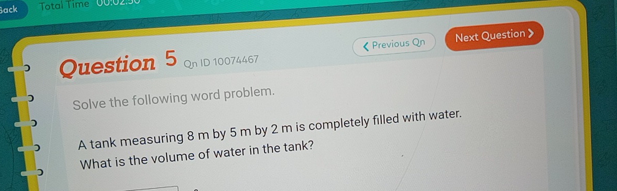 Back Total Time 00:02 
《 Previous Qn Next Question 》 
) Question 5 Qn ID 10074467 
Solve the following word problem. 
A tank measuring 8 m by 5 m by 2 m is completely filled with water. 
What is the volume of water in the tank?