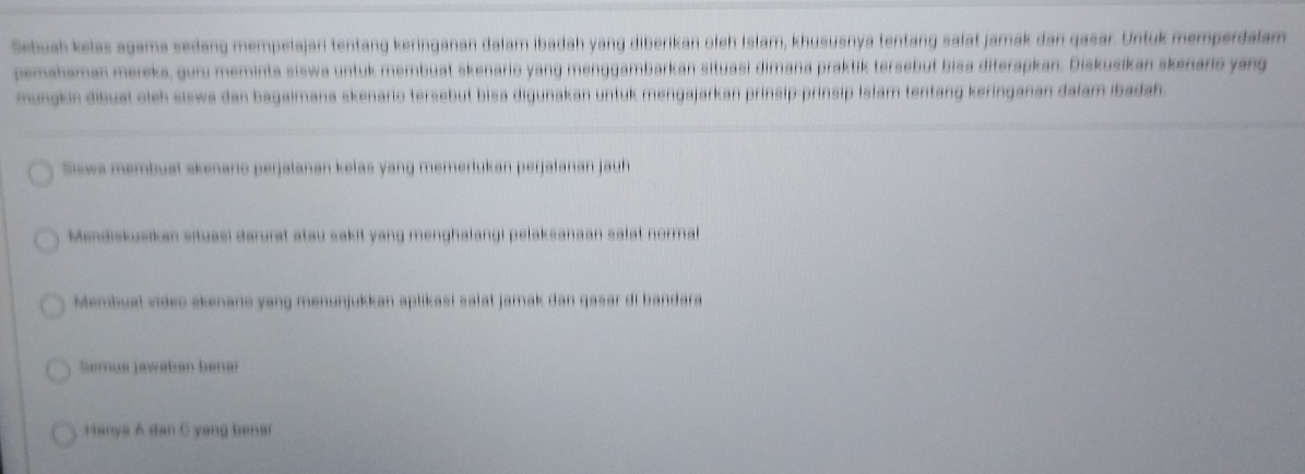 Sebuah kelas agama sedang mempelajari tentang keringanan dalam ibadah yang diberikan oleh İslam, khususnya tentang salat jamak dan gasar. Untuk memperdalam 
pemahaman mereka, guru meminta siswa untuk membuat skenario yang menggambarkan situasi dimana praktik tersebut bisa diterapkan. Diskusikan skenario yang 
mungkin dibual oieh siswa dan bagaimana skenario tersebut bisa digunakan untuk mengajarkan prinsip-prinsip Isłam tentang keringanan dalam ibadah. 
Siewa membual skenario perjalanan kelas yang memerlukan perjalanan jauh 
Mendiskusikan situasi darurat atau sakit yang menghalangi pelaksanaan salat normal 
Membuaï viáes akenaro yang menunjukkan aplikasí salat jamak dan qasar di bandara 
Semua Jawaban bena 
Hanya A dan C yang benar