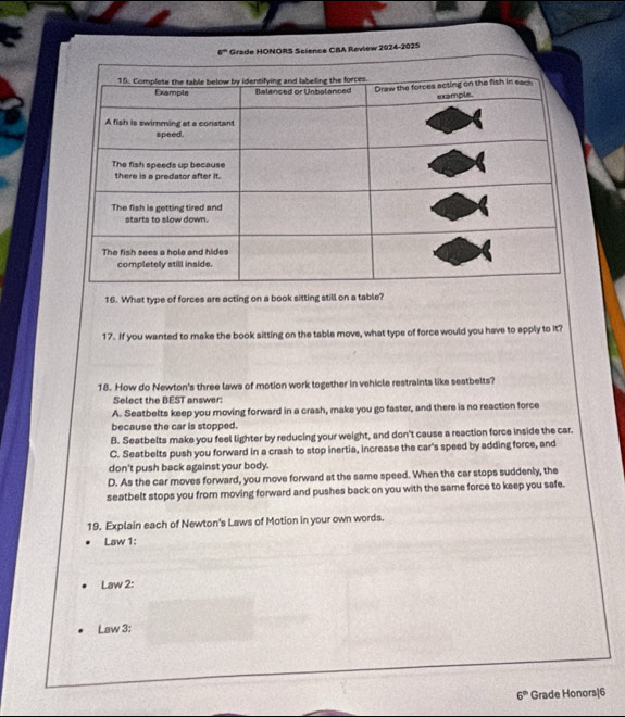 Grade HONORS Science CBA Review 2024-2025
16. What type of forces are acting on a book sitting still on a table?
17. If you wanted to make the book sitting on the table move, what type of force would you have to apply to it?
18. How do Newton's three laws of motion work together in vehicle restraints like seatbelts?
Select the BEST answer:
A. Seatbelts keep you moving forward in a crash, make you go faster, and there is no reaction force
because the car is stopped.
B. Seatbelts make you feel lighter by reducing your weight, and don't cause a reaction force inside the car.
C. Seatbelts push you forward in a crash to stop inertia, increase the car's speed by adding force, and
don't push back against your body.
D. As the car moves forward, you move forward at the same speed. When the car stops suddenly, the
seatbelt stops you from moving forward and pushes back on you with the same force to keep you safe.
19. Explain each of Newton's Laws of Motion in your own words.
Law 1:
Law 2:
Law 3:
6° Grade Honors|6