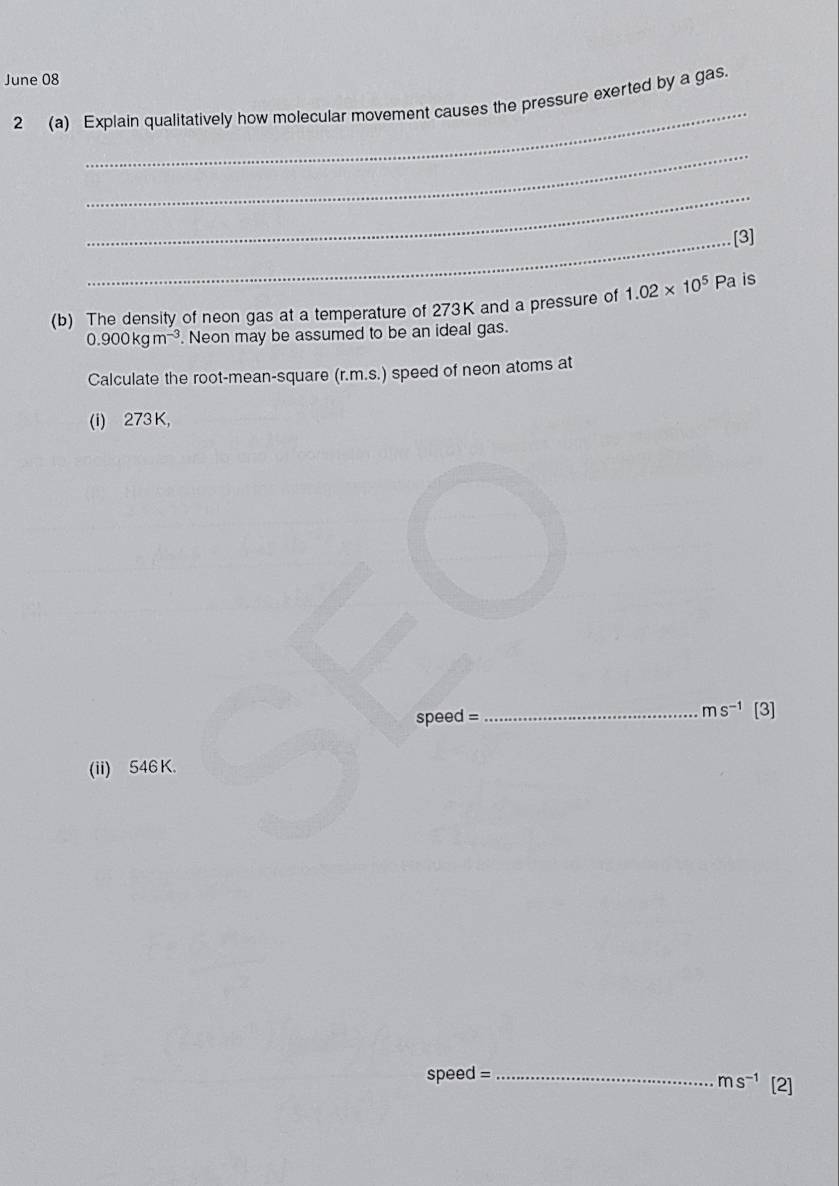 June 08 
_ 
2 (a) Explain qualitatively how molecular movement causes the pressure exerted by a gas. 
_ 
_ 
_[3] 
(b) The density of neon gas at a temperature of 273K and a pressure of 1.02* 10^5 Pa is
0.900kgm^(-3). Neon may be assumed to be an ideal gas. 
Calculate the root-mean-square (r.m.s.) speed of neon atoms at 
(i) 273 K,
ms^(-1)
speed = _ [3] 
(ii) 546 K.
speed = _
ms^(-1) [2]