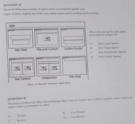 Microsoft Office uses a variety of option menus to accomplish specific tasks.
Figure 10 below displays one of the many option menus used by in Microsoft PowerPoint.
is the name gives to the option
depicted in figure 10
Slide Layout Options
Slade Theme Options
Slide Primt Preview Oprions
Slide Display Options
Figure _19. M
QUESTION 30
The feature of Microsoft Office PowerPoint that allows users to visualize how a different typeface, size or colour will
appear within a presentation is called
A. Preview B. Live Preview
C. Review D. Live Review