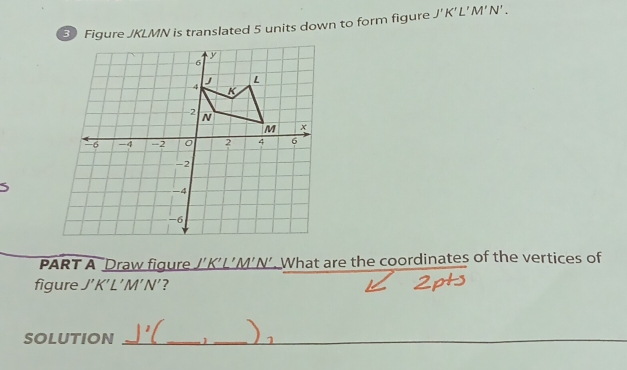 Figure JKLMN is translated 5 units down to form figure J'K'L'M'N'. 
PART A ‘Draw figure J’K’L’M’N’. What are the coordinates of the vertices of 
figure J'K'L'M'N'? 
SOLUTION _1 _I