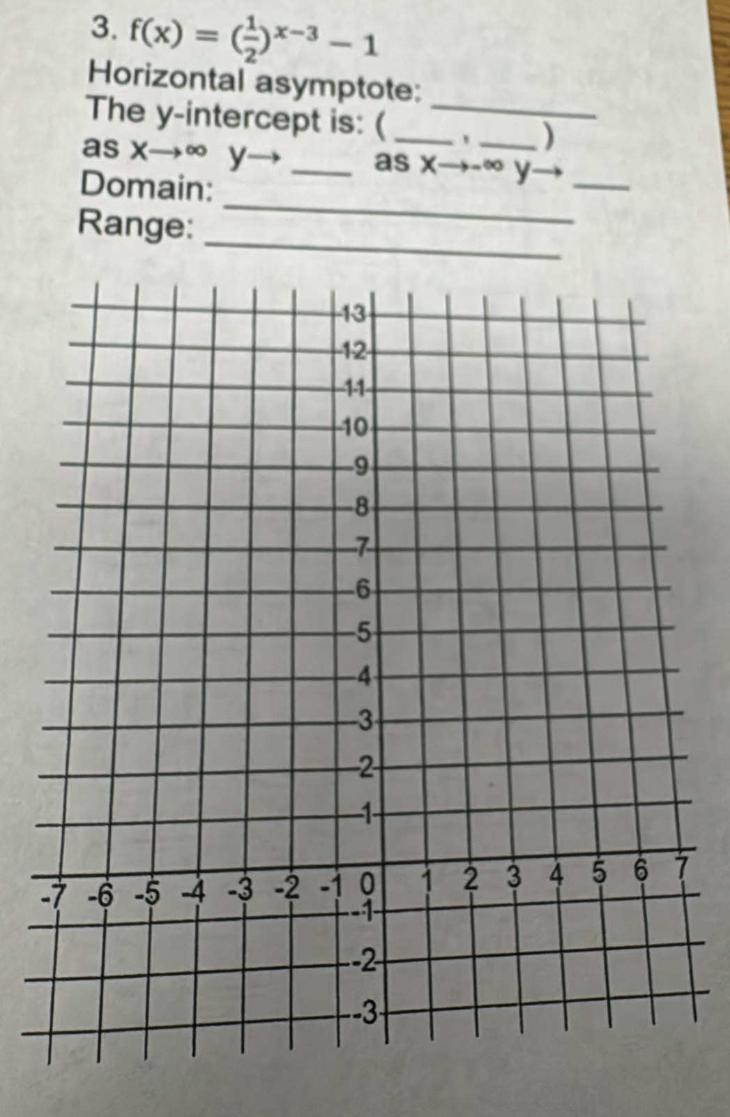 f(x)=( 1/2 )^x-3-1
Horizontal asymptote: 
The y-intercept is: (__ 
) 
as xto ∈fty y- _as x→- ∞ y_ 
_ 
Domain: 
_ 
Range: 
-