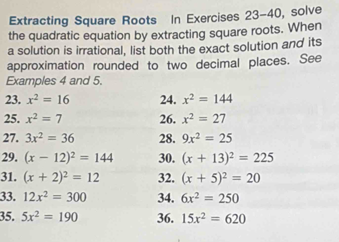 Extracting Square Roots In Exercises 23-4 +C , solve 
the quadratic equation by extracting square roots. When 
a solution is irrational, list both the exact solution and its 
approximation rounded to two decimal places. See 
Examples 4 and 5. 
23. x^2=16 24. x^2=144
25. x^2=7 26. x^2=27
27. 3x^2=36 28. 9x^2=25
29. (x-12)^2=144 30. (x+13)^2=225
31. (x+2)^2=12 32. (x+5)^2=20
33. 12x^2=300 34. 6x^2=250
35. 5x^2=190 36. 15x^2=620