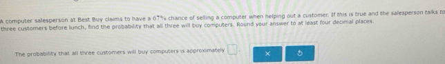 A computer salesperson at Best Buy claims to have a 67% chance of selling a computer when helping out a customer. If this is true and the salesperson talks to 
three customers before lunch, find the probability that all three will buy computers. Round your answer to at least four decimal places. 
The probability that all three customers will buy computers is approximately □.