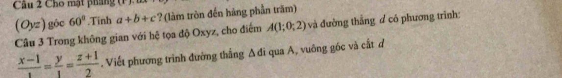 Cho mật pháng (i)
(Oyz) góc 60°.Tinh a+b+c ? (làm tròn đến hàng phần trăm) 
Câu 3 Trong không gian với hệ tọa độ Oxyz, cho điểm A(1;0;2) và đường thẳng đ có phương trình:
 (x-1)/1 = y/1 = (z+1)/2 . Viết phương trình đường thắng Δđi qua A, vuông góc và cắt d