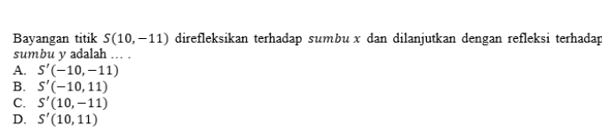 Bayangan titik S(10,-11) direfleksikan terhadap sumbux dan dilanjutkan dengan refleksi terhadap
sumbu y adalah ... .
A. S'(-10,-11)
B. S'(-10,11)
C. S'(10,-11)
D. S'(10,11)