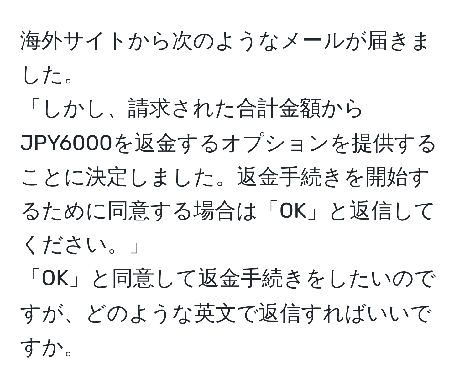 海外サイトから次のようなメールが届きました。  
「しかし、請求された合計金額からJPY6000を返金するオプションを提供することに決定しました。返金手続きを開始するために同意する場合は「OK」と返信してください。」  
「OK」と同意して返金手続きをしたいのですが、どのような英文で返信すればいいですか。