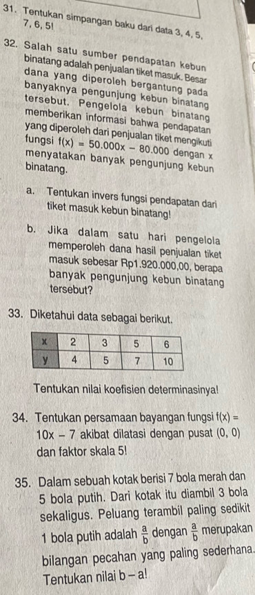 Tentukan simpangan baku dari data 3, 4, 5,
7, 6, 5! 
32. Salah satu sumber pendapatan kebun 
binatang adalah penjualan tiket masuk. Besar 
dana yang diperoleh bergantung pada 
banyaknya pengunjung kebun binatang 
tersebut. Pengelola kebun binatang 
memberikan informasi bahwa pendapatan 
yang diperoleh dari penjualan tiket mengikuti 
fungsi f(x)=50.000x-80.000 dengan x
menyatakan banyak pengunjung kebun 
binatang. 
a. Tentukan invers fungsi pendapatan dari 
tiket masuk kebun binatang! 
b. Jika dalam satu hari pengelola 
memperoleh dana hasil penjualan tiket 
masuk sebesar Rp1.920.000,00, berapa 
banyak pengunjung kebun binatang 
tersebut? 
33. Diketahui data sebagai berikut. 
Tentukan nilai koefisien determinasinya! 
34. Tentukan persamaan bayangan fungsi f(x)=
10x-7 akibat dilatasi dengan pusat (0,0)
dan faktor skala 5! 
35. Dalam sebuah kotak berisi 7 bola merah dan
5 bola putih. Dari kotak itu diambil 3 bola 
sekaligus. Peluang terambil paling sedikit 
1 bola putih adalah  a/b  dengan  a/b  merupakan 
bilangan pecahan yang paling sederhana. 
Tentukan nilai b-a!