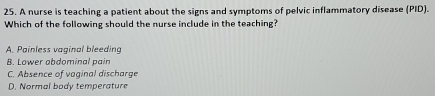 A nurse is teaching a patient about the signs and symptoms of pelvic inflammatory disease (PID).
Which of the following should the nurse include in the teaching?
A. Painless vaginal bleeding
B. Lower abdominal pain
C. Absence of vaginal discharge
D. Normal body temperature