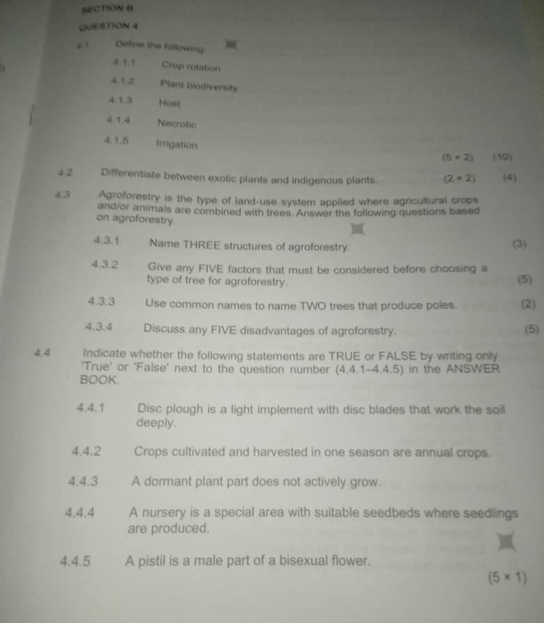 a ’ Define the following 
4.1.1 Crop rotation 
4.1.2 Plant biodiversily 
4.1.3 Host 
4.1.4 Necrotic 
4.1.5 Irrigation
(5* 2) (50°
4.2 Differentiate between exotic plants and indigenous plants. (2* 2) (4) 
4.3 Agroforestry is the type of land-use system applied where agricultural crops 
and or animals are combined with trees. Answer the following questions based 
on agroforestry. 
4.3.1 Name THREE structures of agroforestry. (3) 
4.3.2 Give any FIVE factors that must be considered before choosing a 
type of tree for agroforestry. (5) 
4.3.3 Use common names to name TWO trees that produce poles. (2) 
4.3.4 Discuss any FIVE disadvantages of agroforestry. (5) 
4.4 Indicate whether the following statements are TRUE or FALSE by writing only 
'True' or 'False' next to the question number (4.4.1-4.4.5) in the ANSWER 
BOOK. 
4.4.1 Disc plough is a light implement with disc blades that work the soil 
deeply. 
4.4. 2 Crops cultivated and harvested in one season are annual crops. 
4.4.3 A dormant plant part does not actively grow. 
4.4.4 A nursery is a special area with suitable seedbeds where seedlings 
are produced. 
4.4.5 A pistil is a male part of a bisexual flower.
(5* 1)