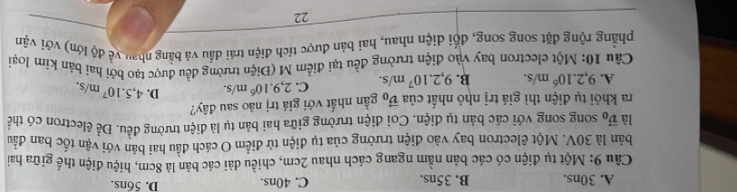 A. 30ns. B. 35ns. C. 40ns. D. 56ns.
Câu 9: Một tụ điện có các bản nằm ngang cách nhau 2cm, chiều dài các bản là 8cm, hiệu điện thế giữa hai
bản là 30V. Một êlectron bay vào điện trường của tụ điện từ điểm O cách đầu hai bản với vận tốc ban đầu
là vector v_0 y song song với các bản tụ điện. Coi điện trường giữa hai bản tụ là diện trường đều. Để êlectron có thể
ra khỏi tụ điện thì giá trị nhỏ nhất của vector v_0 gần nhất với giá trị nào sau đây?
A. 9, 2.10^6m/s. B. 9, 2.10^7m/s. C. 2, 9.10^6m/s. D. 4, 5.10^7m/s. 
Câu 10: Một electron bay vào điện trường đều tại điểm M (Điện trường đều được tạo bởi hai bán kím loại
phẳng rộng đặt song song, đối diện nhau, hai bản được tích điện trái đầu và bằng nhau về độ lớn) với vận
22