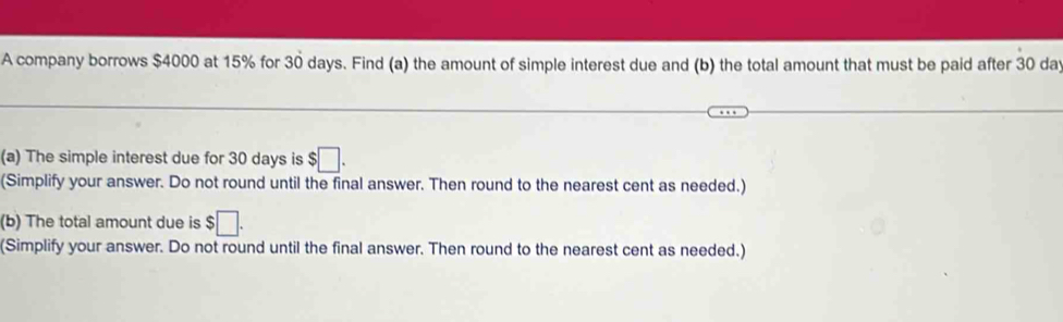 A company borrows $4000 at 15% for 30 days. Find (a) the amount of simple interest due and (b) the total amount that must be paid after 30 dat 
(a) The simple interest due for 30 days is $□. 
(Simplify your answer. Do not round until the final answer. Then round to the nearest cent as needed.) 
(b) The total amount due is :□. 
(Simplify your answer. Do not round until the final answer. Then round to the nearest cent as needed.)