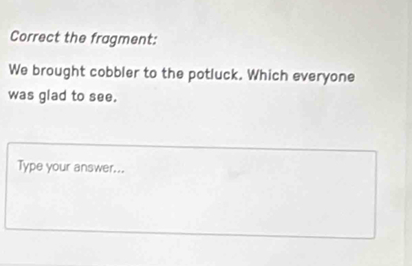 Correct the fragment: 
We brought cobbler to the potluck. Which everyone 
was glad to see. 
Type your answer...