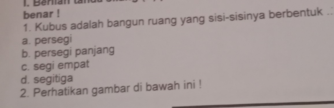 Beran t
benar !
1. Kubus adalah bangun ruang yang sisi-sisinya berbentuk ..
a. persegi
b. persegi panjang
c. segi empat
d. segitiga
2. Perhatikan gambar di bawah ini !