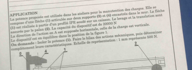 La potence proposée est utilisée dans les ateliers pour la manutention des charges. Elle se 
APPLICATION 
compose d'une flèche (1) articulée sur deux supports (3) et (4) encastrés dans le mur. La flèche 
(1) est réalisée à partir d'un profilé IPE soudé sur un caisson. Le levage et la translation sont 
assurés par le palan (2). La capacité du dispositif est de 20000 N
La direction de l'action en A est supposée horizontale, celle de la charge est verticale. 
Le dispositif est en équilibre dans la position de la figure 1. 
On demande : Isoler la potence (1). Faire le bilan des actions mécaniques, puis déterminer 
2 
leurs caractéristiques. Echelle de représentation : 1 mm représente 500 N.