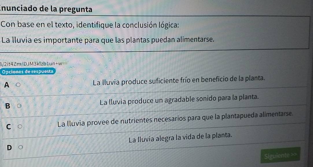 Enunciado de la pregunta
Con base en el texto, identifique la conclusión lógica:
La lluvia es importante para que las plantas puedan alimentarse.
3/2it4Zm/DJM3klzb1un+w=
Opciones de respuesta
A
La lluvia produce suficiente frío en beneficio de la planta.
B La lluvia produce un agradable sonido para la planta.
C La lluvia provee de nutrientes necesarios para que la plantapueda alimentarse.
La lluvia alegra la vida de la planta.
Siguiente >>