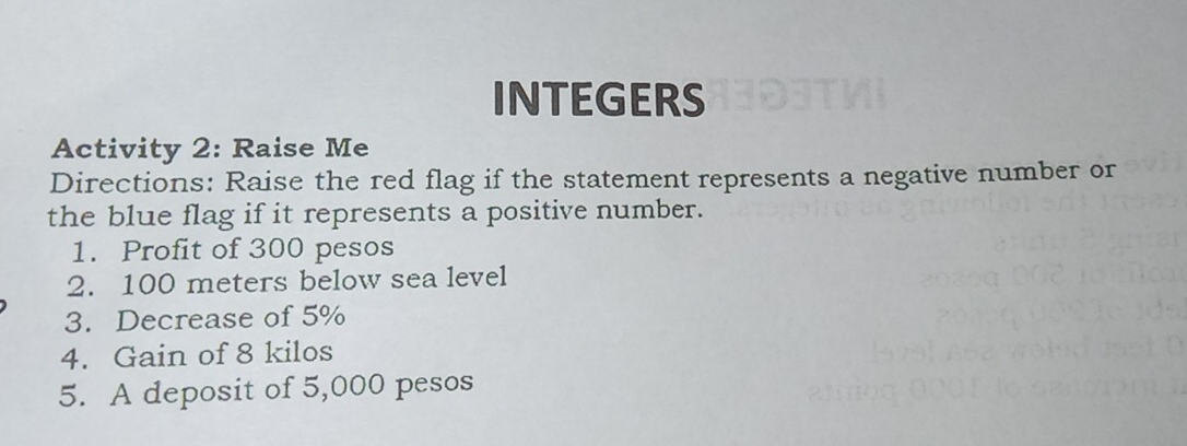 INTEGERS 
Activity 2: Raise Me 
Directions: Raise the red flag if the statement represents a negative number or 
the blue flag if it represents a positive number. 
1. Profit of 300 pesos
2. 100 meters below sea level 
3. Decrease of 5%
4. Gain of 8 kilos
5. A deposit of 5,000 pesos