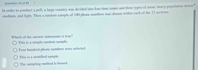 In order to conduct a poll, a large country was divided into four time zones and three types of areas; heavy population densit“
medium, and light. Then a random sample of 100 phone numbers was chosen within each of the 12 sections.
Which of the answer statements is true?
This is a simple random sample.
Four hundred phone numbers were selected.
This is a stratified sample.
The sampling method is biased.