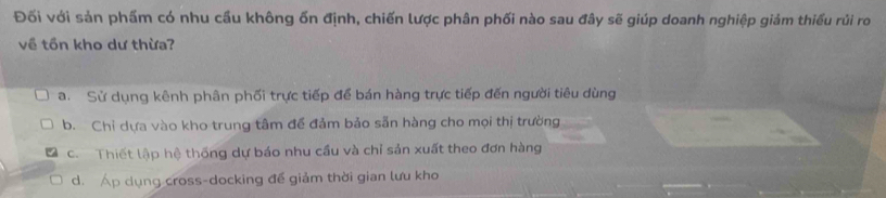 Đối với sản phẩm có nhu cầu không ổn định, chiến lược phân phối nào sau đây sẽ giúp doanh nghiệp giảm thiếu rủi ro
về tồn kho dư thừa?
a. Sử dụng kênh phân phối trực tiếp để bán hàng trực tiếp đến người tiêu dùng
b. Chỉ dựa vào kho trung tâm để đảm bảo sẵn hàng cho mọi thị trường
c. Thiết lập hệ thống dự báo nhu cầu và chỉ sản xuất theo đơn hàng
d. Áp dụng cross-docking đề giảm thời gian lưu kho