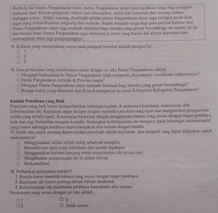 Berbeda dari pantai Pangandaran barat, pantai Pangandaran timur menyuguhkan surga bagi penggila
makanan laut. Ribuan panganan olahan laut ditawarkan, mulai dari restorant dan warung makan
dipinggir pantai. Selain warung, disebelah selatan pantai Pangandaran timur juga terdapat pasar ikan
segar yang didistribusikan langsung dari nelayan. Šelain menjadi surga bagi para pecinta kuliner laut
Pantai Pangandaran timur juga menjadi destinasi bagi mereka yang gemar berolahraga air seperti jet ski
dan banana boat. Pantai Pangandaran juga mempunyai pasir yang bersih dan airnya berwarna biru
memanjakan mata bagi pengunjungnya.
15. Kalimat yang mengandung majas pada paragraf tersebut adalah paragraf ke …...
1
2
3
16. Dua pertanyaan yang jawabannya sesuai dengan isi teks Pantai Pangandaran adalah …...
Mengapa berkunjung ke Pantai Pangandaran tidak sempurna jika mampir menikmati makanannya?
Pantai Pangandaran terletak di Provinsi mana?
Mengapa Pantai Pangandaran timur menjadi destinasi bagi mereka yang gemar berolahraga?
Berapa waktu yang ditempuh dari Kota Karanganyar ke pusat Kabupaten Kabupaten Pangandaran?
Kaidah Penulisan yang Baik
Penulisan yang baik harus memperhatikan beberapa kaidah, di antaranya kejelasan, kesesuaian, dan
keberlanjutan ide. Kejelasan dapat dicapai dengan memilih kata-kata yang tepat dan menghindari penggunaan
istilah yang terlalu rumit. Kesesuaian berkaitan dengan penggunaan bahasa yang sesuai dengan target pembaca,
baik dari segi formalitas maupun konteks. Sedangkan keberlanjutan ide mengacu pada hubungan antarparagraf
yang runtut sehingga pembaca dapat mengikuti alur tulisan dengan mudah.
17. Salah satu aspek penting dalam kaidah penulisan adalah kejelasan. Apa langkah yang dapat dilakukan untuk
mencapainya?
Menggunakan istilah-istilah asing sebanyak mungkin
Memilih kata-kata yang sederhana dan mudah dipahami
Menggunakan kalimat panjang untuk menjelaskan ide secara rinci
Menghindari pengulangan ide di dalam tulisan
Berkamuflase
18. Perhatikan pernyataan berikut!
1. Penulis harus memilih bahasa yang sesuai dengan target pembaca.
2. Kejelasan ide hanya penting dalam tulisan akademik.
3. Keberlanjutan ide membantu pembaca memahami alur tulisan
Pernyataan yang sesuai dengan isi teks adalah ....
1
3
2 Salah semua