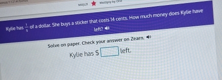 M]L21 Multipty ly Oe 
Kylie has  1/5  of a dollar. She buys a sticker that costs 14 cents. How much money does Kylie have 
left? Wo 
Solve on paper. Check your answer on Zearn. 
Kylie has $ □ e it.