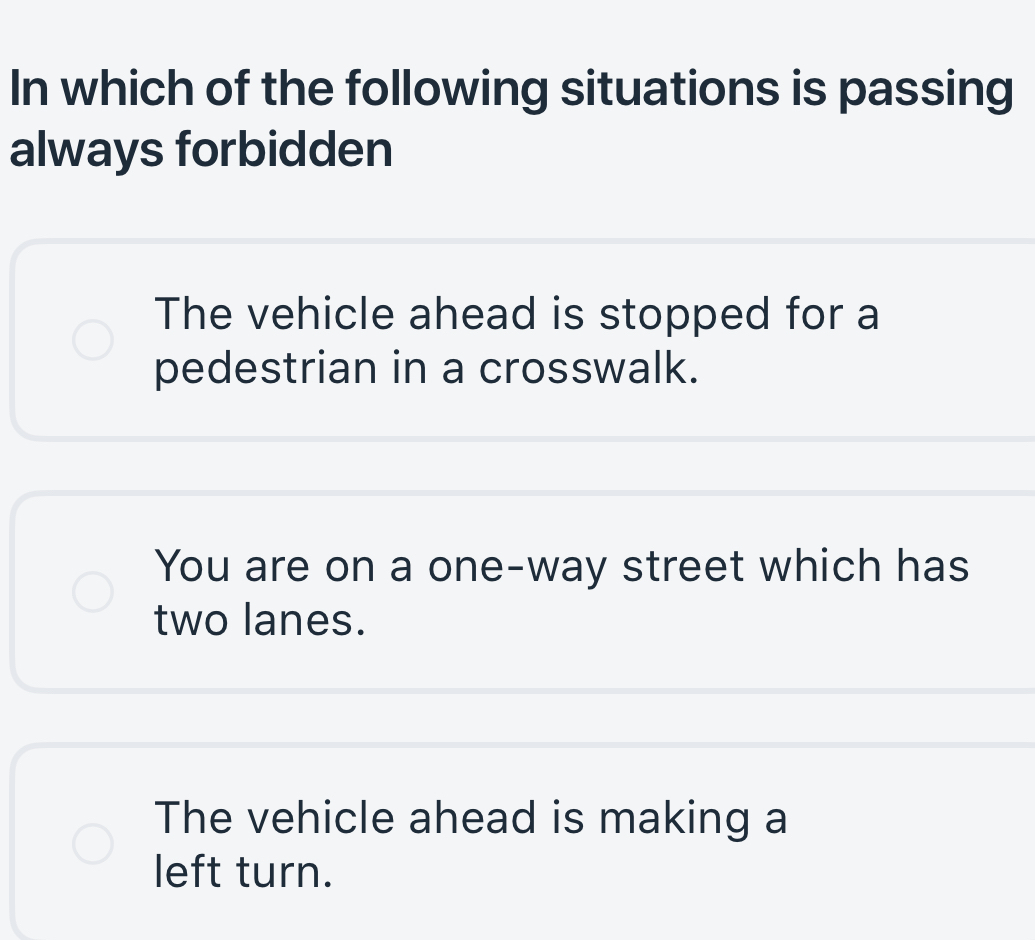 In which of the following situations is passing
always forbidden
The vehicle ahead is stopped for a
pedestrian in a crosswalk.
You are on a one-way street which has
two lanes.
The vehicle ahead is making a
left turn.