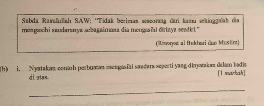 Sabda Rasulullah SAW: “Tidak beriman seseorang dari kamu sehinggalah dia 
mengasihi saudaranya sebagaimana dia mengasihi dirinya sendiri.” 
(Riwayat al Bukhari dan Muslim) 
(b) i. Nyatakan contoh perbuatan mengasihi saudara seperti yang dinyatakan dalam badis 
di atas. [1 markah] 
_