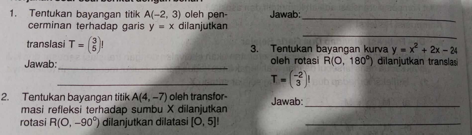 Tentukan bayangan titik A(-2,3) oleh pen- Jawab:_ 
_ 
cerminan terhadap garis y=x dilanjutkan 
translasi T=beginpmatrix 3 5endpmatrix ! y=x^2+2x-24
3. Tentukan bayangan kurva 
_ 
oleh rotasi R(0,180°)
Jawab: dilanjutkan translasi 
_
T=beginpmatrix -2 3endpmatrix !
2. Tentukan bayangan titik A(4,-7) oleh transfor- 
Jawab:_ 
masi refleksi terhadap sumbu X dilanjutkan 
rotasi R(O,-90°) dilanjutkan dilatasi [O,5]! _