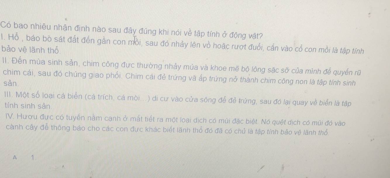 Có bao nhiêu nhận định nào sau đây đúng khi nói về tập tính ở động vật? 
l. Hỗ , báo bò sát đất đến gần con mồi, sau đó nhảy lên vồ hoặc rượt đuổi, cắn vào cổ con mồi là tập tính 
bảo vệ lãnh thổ 
II. Đến mùa sinh sản, chim công đực thường nhảy múa và khoe mẽ bộ lông sặc sỡ của mình để quyến rũ 
chim cái, sau đó chúng giao phối. Chim cái đẻ trứng và ấp trứng nở thành chim công non là tập tính sinh 
sản 
III. Một số loại cá biển (cá trích, cá mòi...) di cư vào cửa sông để đẻ trứng, sau đó lại quay về biển là tập 
tính sinh sản 
IV. Hươu đực có tuyến nằm cạnh ở mắt tiết ra một loại dịch có mùi đặc biệt. Nó quệt dịch có mùi đó vào 
cành cây đễ thông báo cho các con đực khác biết lãnh thổ đó đã có chủ là tập tính bảo vệ lãnh thổ. 
A 1