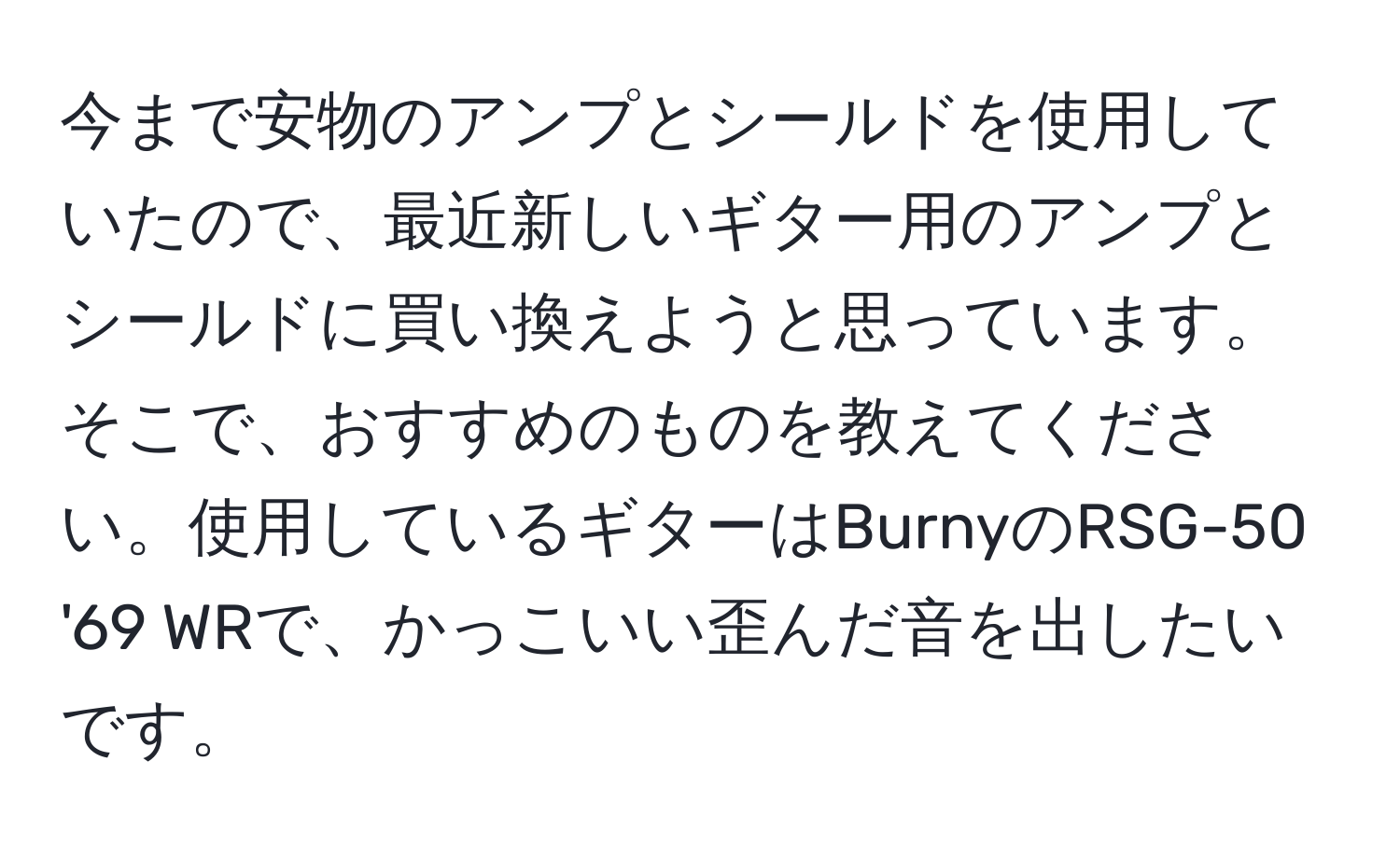 今まで安物のアンプとシールドを使用していたので、最近新しいギター用のアンプとシールドに買い換えようと思っています。そこで、おすすめのものを教えてください。使用しているギターはBurnyのRSG-50 '69 WRで、かっこいい歪んだ音を出したいです。