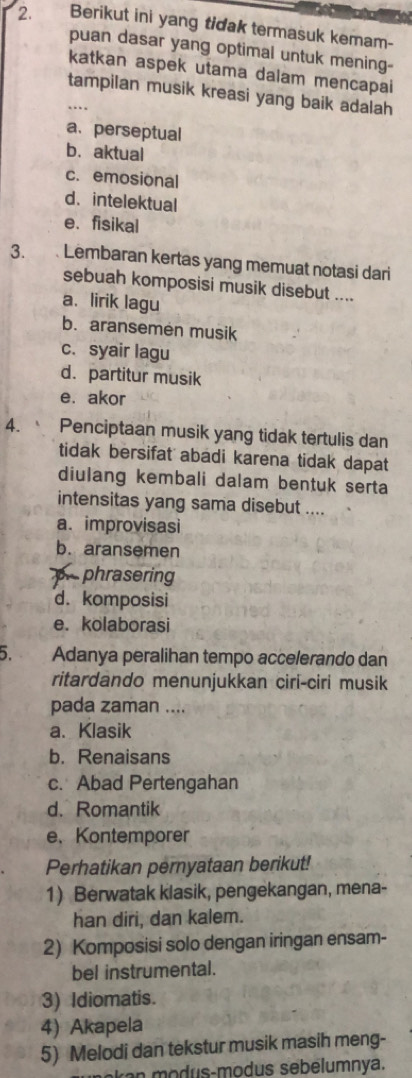 Berikut ini yang tidak termasuk kemam-
puan dasar yang optimal untuk mening-
katkan aspek utama dalam mencapai
_tampilan musik kreasi yang baik adalah
..
a. perseptual
b. aktual
c. emosional
d. intelektual
e.fisikal
3. Lembaran kertas yang memuat notasi dari
sebuah komposisi musik disebut ....
a. lirik lagu
b. aransemen musik
c. syair lagu
d. partitur musik
e. akor
4. Penciptaan musik yang tidak tertulis dan
tidak bersifat abadi karena tidak dapat
diulang kembali dalam bentuk serta
intensitas yang sama disebut ....
a. improvisasi
b. aransemen
phrasering
d. komposisi
e. kolaborasi
5. Adanya peralihan tempo accelerando dan
ritardando menunjukkan ciri-ciri musik
pada zaman ....
a. Klasik
b. Renaisans
c. Abad Pertengahan
d. Romantik
e、 Kontemporer
Perhatikan pernyataan berikut!
1) Berwatak klasik, pengekangan, mena-
han diri, dan kalem.
2) Komposisi solo dengan iringan ensam-
bel instrumental.
3) Idiomatis.
4) Akapela
5) Melodi dan tekstur musik masih meng-
e d u s modus sebelumnya.