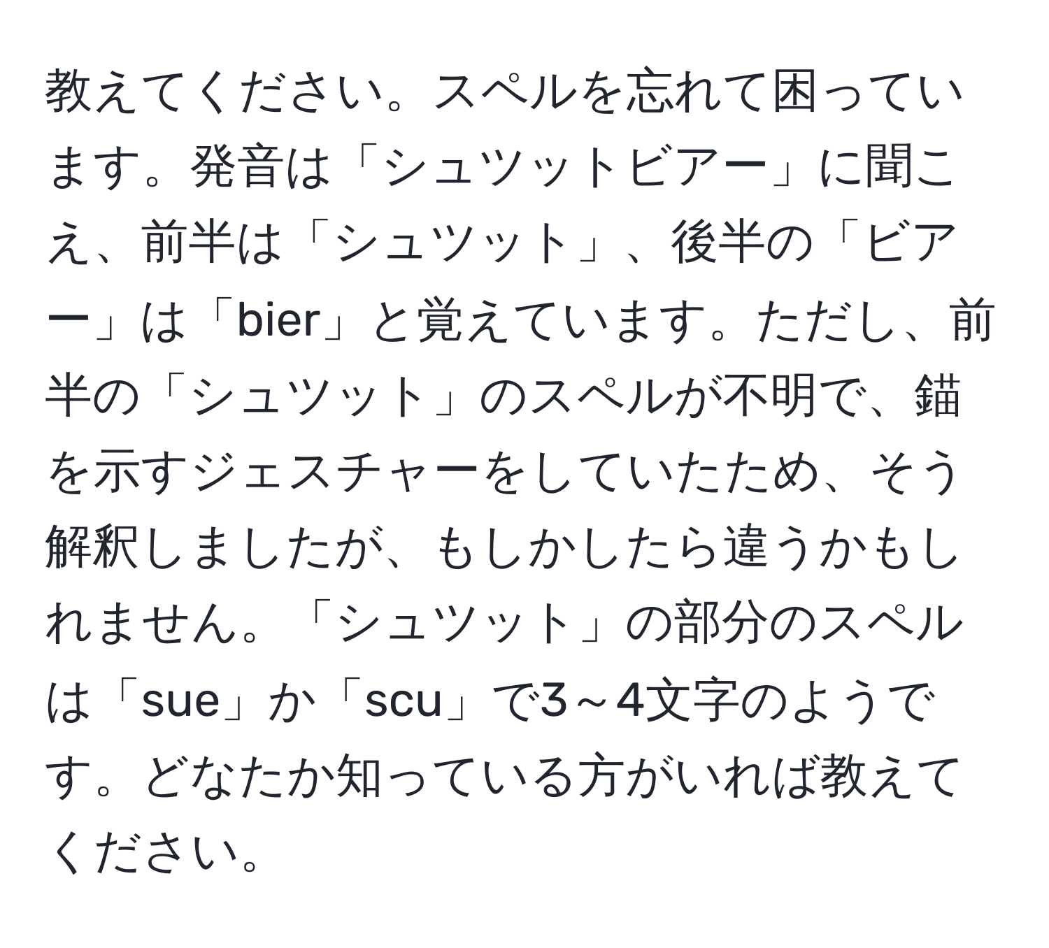 教えてください。スペルを忘れて困っています。発音は「シュツットビアー」に聞こえ、前半は「シュツット」、後半の「ビアー」は「bier」と覚えています。ただし、前半の「シュツット」のスペルが不明で、錨を示すジェスチャーをしていたため、そう解釈しましたが、もしかしたら違うかもしれません。「シュツット」の部分のスペルは「sue」か「scu」で3～4文字のようです。どなたか知っている方がいれば教えてください。