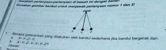 Jawablah pertanyaan-pertanyaan di bawah ini dengan benan
Gunakan gambar berikut untuk menjawab pertanyaan nomor 1 dan 2!
1 Berapa getarankah yang dilakukan oleh bandul sederhana jika bandul bergerak dari:
a X-Y-Z-Y. 
b
_
Jawab. x-y-z-y-x-y-z ?