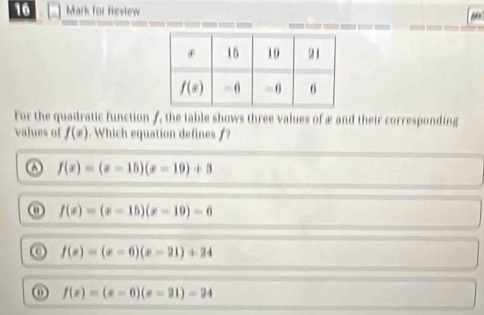 for Review
For the quadratic function A, the table shows three values of æ and their corresponding
values of f(x). Which equation defines /?
A f(x)=(x-15)(x-10)+3
ω f(x)=(x-15)(x-10)=6
f(x)=(x-6)(x-21)+24
ω f(x)=(x-6)(x-21)-24