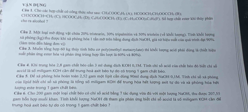 vận dụng
Câu 1. Cho các hợp chất có công thức như sau: CH_3COOC_2H_5(A);HCOOCH_2CH_2OOCCH_3(B);
CH3 COOCH=CH_2(C)
cho ra alcohol ?;HCOOC_6H_5(D);C_6H_5COOCH_3(E);(C_17H_35COO)_3C_3H_5(F). Số hợp chất ester khi thủy phân
Câu 2. Một loại mỡ động vật chứa 20% tristearin, 30% tripalmitin và 50% triolein (về khối lượng). Tính khối lượng
xà phòng (kg) thu được khí xả phòng hóa 1 tấn mỡ trên bằng dung dịch NaOH, giả sử hiệu suất của quá trình đạt 90%.
(làm tròn đến hàng đơn vị)
Câu 3. Muốn tổng hợp 60 kg thủy tinh hữu cơ poly(methyl metacrylate) thì khối lượng acid phải dùng là (biết hiệu
suất phản ứng ester hóa và phản ứng trùng hợp lần lượt là 60% và 80%).
Cầu 4. Khi trung hòa 2,8 gam chất béo cần 3 ml dung dịch KOH 0,1M. Tính chỉ số acid của chất béo đó biết chi số
accid là số miligam KOH cần để trung hoà axit béo tự do có trong 1 gam chất béo.
Câu 5. Để xà phòng hóa hoàn toàn 2,52 gam một lipit cần dùng 90ml dung dịch NaOH 0,1M. Tính chỉ số xà phòng
của lipid biết chỉ số xà phòng là tổng số miligam KOH để trung hòa hết lượng axit tự do và xà phòng hóa hết
lượng este trong 1 gam chất béo.
Câu 6. Cho 200 gam một loại chất béo có chỉ số acid bằng 7 tác dụng vừa đù với một lượng NaOH, thu được 207,55
gam hỗn hợp muối khan. Tính khối lượng NaOH đã tham gia phản ứng biết chi số accid là số miligam KOH cần để
trung hoà axit béo tự do có trong 1 gam chất béo ?