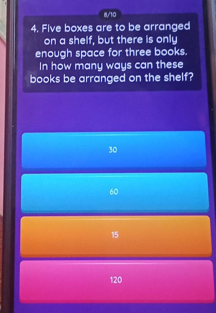 8/10
4. Five boxes are to be arranged
on a shelf, but there is only
enough space for three books.
In how many ways can these
books be arranged on the shelf?
30
60
15
120