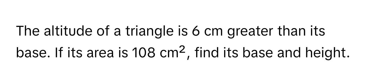 The altitude of a triangle is 6 cm greater than its base. If its area is 108 cm², find its base and height.