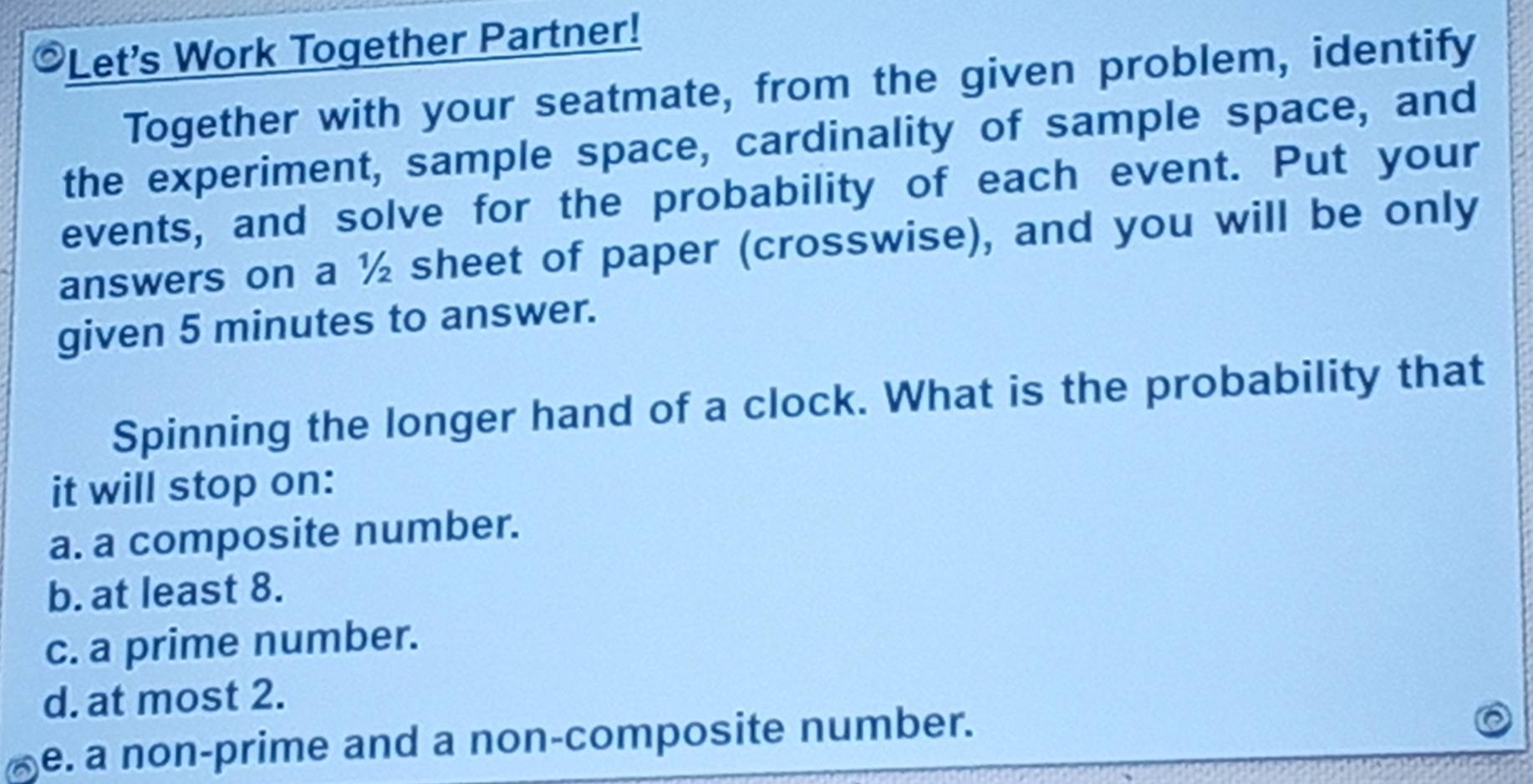 Let's Work Together Partner!
Together with your seatmate, from the given problem, identify
the experiment, sample space, cardinality of sample space, and
events, and solve for the probability of each event. Put your
answers on a ½ sheet of paper (crosswise), and you will be only
given 5 minutes to answer.
Spinning the longer hand of a clock. What is the probability that
it will stop on:
a. a composite number.
b. at least 8.
c. a prime number.
d. at most 2.
e. a non-prime and a non-composite number.