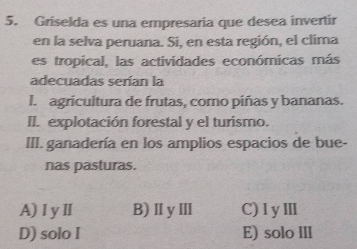 Griselda es una empresaria que desea invertir
en la selva peruana. Si, en esta región, el clima
es tropical, las actividades económicas más
adecuadas serían la
I. agricultura de frutas, como piñas y bananas.
II. explotación forestal y el turismo.
III. ganadería en los amplios espacios de bue-
nas pasturas.
A)ⅠyⅡ B)ⅡyⅢ C)IyⅢ
D) solo I E) solo III