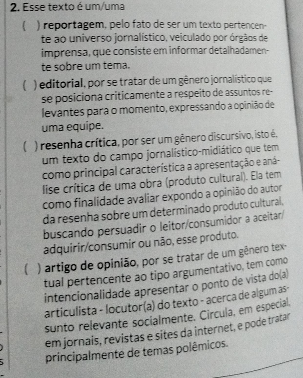 Esse texto é um/uma
 ) reportagem, pelo fato de ser um texto pertencen-
te ao universo jornalístico, veiculado por órgãos de
imprensa, que consiste em informar detalhadamen-
te sobre um tema.
( ) editorial, por se tratar de um gênero jornalístico que
se posiciona criticamente a respeito de assuntos re-
levantes para o momento, expressando a opinião de
uma equipe.
( ) resenha crítica, por ser um gênero discursivo, isto é,
um texto do campo jornalístico-midiático que tem
como principal característica a apresentação e aná-
lise crítica de uma obra (produto cultural). Ela tem
como finalidade avaliar expondo a opinião do autor
da resenha sobre um determinado produto cultural.
buscando persuadir o leitor/consumidor a aceitar/
adquirir/consumir ou não, esse produto.
) artigo de opinião, por se tratar de um gênero tex-
tual pertencente ao tipo argumentativo, tem como
íntencionalidade apresentar o ponto de vista do(a)
artículista - locutor(a) do texto - acerca de algum as -
sunto relevante socialmente. Circula, em especial,
em jornais, revistas e sites da internet, e pode tratar
、
principalmente de temas polêmicos.