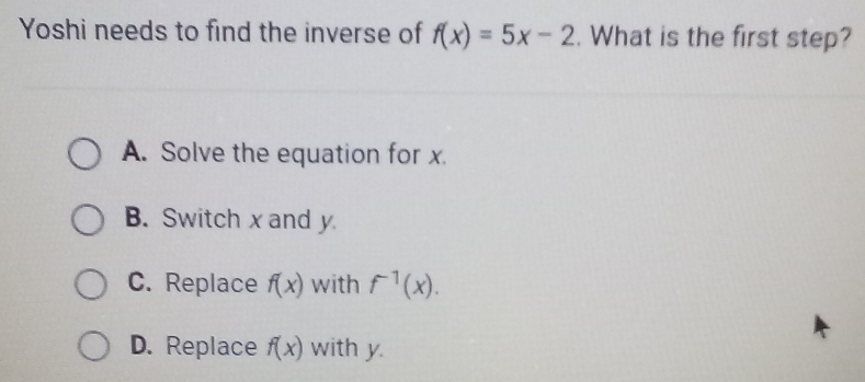 Yoshi needs to find the inverse of f(x)=5x-2. What is the first step?
A. Solve the equation for x.
B. Switch x and y
C. Replace f(x) with f^(-1)(x).
D. Replace f(x) with y.