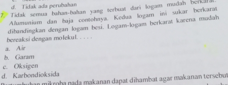 d. Tidak ada perubahan
7. Tidak semua bahan-bahan yang terbuat dari logam mudah berkar
Alumunium dan baja contohnya. Kedua logam ini sukar berkarat
dibandingkan dengan logam besi. Logam-logam berkarat karena mudah
bereaksi dengan molekul. . . . .
a. Air
b. Garam
c. Oksigen
d. Karbondioksida
han mikroba pada makanan dapat dihambat agar makanan tersebut